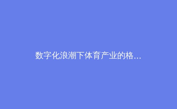 数字化浪潮下体育产业的格局重塑与未来路径探析