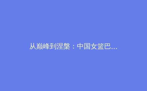 从巅峰到涅槃：中国女篮巴黎周期战略转型背后的体育科学革命